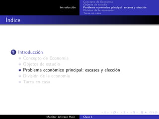 Concepto de Economía
                                             Objetos de estudio
                              Introducción   Problema económico principal: escases y elección
                                             División de la economía
                                             Tarea en casa

Índice



  1   Introducción
         Concepto de Economía
         Objetos de estudio
         Problema económico principal: escases y elección
         División de la economía
         Tarea en casa




                     Monitor Jeferson Ruíz   Clase 1
 