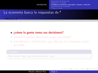 Concepto de Economía
                                             Objetos de estudio
                              Introducción   Problema económico principal: escases y elección
                                             División de la economía
                                             Tarea en casa

La economía busca la respuestas de:a
a   Mankiw, G.


          ¾cómo la gente toma sus decisiones?
          ¾cómo la gente interactúa unos con otros?
          Las fuerzas y tendencias que afectan la economía como
          un todo.
     Corollary

     Para tener algo sacricamos otra cosa



                     Monitor Jeferson Ruíz   Clase 1
 
