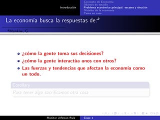 Concepto de Economía
                                             Objetos de estudio
                              Introducción   Problema económico principal: escases y elección
                                             División de la economía
                                             Tarea en casa

La economía busca la respuestas de:a
a   Mankiw, G.


          ¾cómo la gente toma sus decisiones?
          ¾cómo la gente interactúa unos con otros?
          Las fuerzas y tendencias que afectan la economía como
          un todo.
     Corollary

     Para tener algo sacricamos otra cosa



                     Monitor Jeferson Ruíz   Clase 1
 