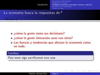 Concepto de Economía
                                             Objetos de estudio
                              Introducción   Problema económico principal: escases y elección
                                             División de la economía
                                             Tarea en casa

La economía busca la respuestas de:a
a   Mankiw, G.


          ¾cómo la gente toma sus decisiones?
          ¾cómo la gente interactúa unos con otros?
          Las fuerzas y tendencias que afectan la economía como
          un todo.
     Corollary

     Para tener algo sacricamos otra cosa



                     Monitor Jeferson Ruíz   Clase 1
 