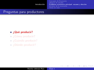 Concepto de Economía
                                        Objetos de estudio
                         Introducción   Problema económico principal: escases y elección
                                        División de la economía
                                        Tarea en casa

Preguntas para productores




      ¾Qué producir?
      ¾Cómo producir?
      ¾Cuándo producir?
      ¾Dónde producir?




                Monitor Jeferson Ruíz   Clase 1
 