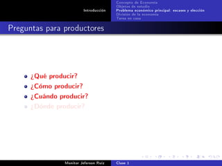 Concepto de Economía
                                        Objetos de estudio
                         Introducción   Problema económico principal: escases y elección
                                        División de la economía
                                        Tarea en casa

Preguntas para productores




      ¾Qué producir?
      ¾Cómo producir?
      ¾Cuándo producir?
      ¾Dónde producir?




                Monitor Jeferson Ruíz   Clase 1
 