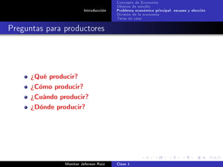Concepto de Economía
                                        Objetos de estudio
                         Introducción   Problema económico principal: escases y elección
                                        División de la economía
                                        Tarea en casa

Preguntas para productores




      ¾Qué producir?
      ¾Cómo producir?
      ¾Cuándo producir?
      ¾Dónde producir?




                Monitor Jeferson Ruíz   Clase 1
 