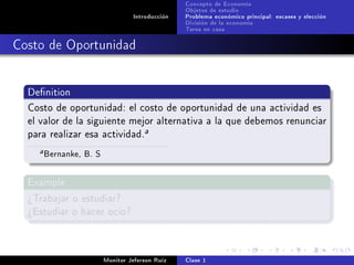 Concepto de Economía
                                                 Objetos de estudio
                                  Introducción   Problema económico principal: escases y elección
                                                 División de la economía
                                                 Tarea en casa

Costo de Oportunidad


  Denition

  Costo de oportunidad: el costo de oportunidad de una actividad es
  el valor de la siguiente mejor alternativa a la que debemos renunciar
  para realizar esa actividad.
                                      a

    a   Bernanke, B. S

  Example

  ¾Trabajar o estudiar?
  ¾Estudiar o hacer ocio?




                         Monitor Jeferson Ruíz   Clase 1
 