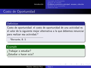 Concepto de Economía
                                                 Objetos de estudio
                                  Introducción   Problema económico principal: escases y elección
                                                 División de la economía
                                                 Tarea en casa

Costo de Oportunidad


  Denition

  Costo de oportunidad: el costo de oportunidad de una actividad es
  el valor de la siguiente mejor alternativa a la que debemos renunciar
  para realizar esa actividad.
                                      a

    a   Bernanke, B. S

  Example

  ¾Trabajar o estudiar?
  ¾Estudiar o hacer ocio?




                         Monitor Jeferson Ruíz   Clase 1
 