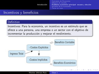 Concepto de Economía
                                           Objetos de estudio
                            Introducción   Problema económico principal: escases y elección
                                           División de la economía
                                           Tarea en casa

Incentivos y benecios

  Denition

  Incentivos: Para la economía, un incentivo es un estímulo que se
  ofrece a una persona, una empresa o un sector con el objetivo de
  incrementar la producción y mejorar el rendimiento.




                   Monitor Jeferson Ruíz   Clase 1
 