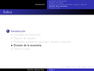 Concepto de Economía
                                             Objetos de estudio
                              Introducción   Problema económico principal: escases y elección
                                             División de la economía
                                             Tarea en casa

Índice



  1   Introducción
         Concepto de Economía
         Objetos de estudio
         Problema económico principal: escases y elección
         División de la economía
         Tarea en casa




                     Monitor Jeferson Ruíz   Clase 1
 