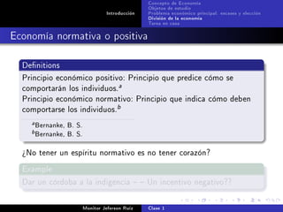 Concepto de Economía
                                                  Objetos de estudio
                                   Introducción   Problema económico principal: escases y elección
                                                  División de la economía
                                                  Tarea en casa

Economía normativa o positiva

  Denitions

  Principio económico positivo: Principio que predice cómo se
  comportarán los individuos.
                                        a

  Principio económico normativo: Principio que indica cómo deben
  comportarse los individuos.
                                        b

    a   Bernanke, B. S.
    b   Bernanke, B. S.
  ¾No tener un espíritu normativo es no tener corazón?

  Example

  Dar un córdoba a la indigencia   Un incentivo negativo??



                          Monitor Jeferson Ruíz   Clase 1
 