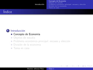 Concepto de Economía
                                             Objetos de estudio
                              Introducción   Problema económico principal: escases y elección
                                             División de la economía
                                             Tarea en casa

Índice



  1   Introducción
         Concepto de Economía
         Objetos de estudio
         Problema económico principal: escases y elección
         División de la economía
         Tarea en casa




                     Monitor Jeferson Ruíz   Clase 1
 