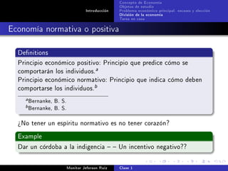 Concepto de Economía
                                                  Objetos de estudio
                                   Introducción   Problema económico principal: escases y elección
                                                  División de la economía
                                                  Tarea en casa

Economía normativa o positiva

  Denitions

  Principio económico positivo: Principio que predice cómo se
  comportarán los individuos.
                                        a

  Principio económico normativo: Principio que indica cómo deben
  comportarse los individuos.
                                        b

    a   Bernanke, B. S.
    b   Bernanke, B. S.
  ¾No tener un espíritu normativo es no tener corazón?

  Example

  Dar un córdoba a la indigencia   Un incentivo negativo??



                          Monitor Jeferson Ruíz   Clase 1
 