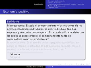 Concepto de Economía
                                            Objetos de estudio
                             Introducción   Problema económico principal: escases y elección
                                            División de la economía
                                            Tarea en casa

Economía positiva

  Denitions

  Microeconomía: Estudia el comportamiento y las relaciones de los
  agentes económicos individuales, es decir individuos, familias,
  empresas y mercados donde operan. Esta teoría utiliza modelos con
  los cuales se puede predecir el comportamiento tanto de
  consumidores como de productores.
                                            a

  Macroeconomía: Es el estudio de los agregados económicos, en
  donde se resume la actividad de una economía nacional, como el
  empleo, la inación, el producto interno bruto, etc.
                                                                  b

    a   Graue, A.
    b   Graue, A.

                    Monitor Jeferson Ruíz   Clase 1
 