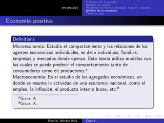 Concepto de Economía
                                            Objetos de estudio
                             Introducción   Problema económico principal: escases y elección
                                            División de la economía
                                            Tarea en casa

Economía positiva

  Denitions

  Microeconomía: Estudia el comportamiento y las relaciones de los
  agentes económicos individuales, es decir individuos, familias,
  empresas y mercados donde operan. Esta teoría utiliza modelos con
  los cuales se puede predecir el comportamiento tanto de
  consumidores como de productores.
                                            a

  Macroeconomía: Es el estudio de los agregados económicos, en
  donde se resume la actividad de una economía nacional, como el
  empleo, la inación, el producto interno bruto, etc.
                                                                  b

    a   Graue, A.
    b   Graue, A.

                    Monitor Jeferson Ruíz   Clase 1
 