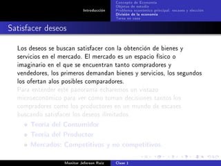 Concepto de Economía
                                           Objetos de estudio
                            Introducción   Problema económico principal: escases y elección
                                           División de la economía
                                           Tarea en casa

Satisfacer deseos

  Los deseos se buscan satisfacer con la obtención de bienes y
  servicios en el mercado. El mercado es un espacio físico o
  imaginario en el que se encuentran tanto compradores y
  vendedores, los primeros demandan bienes y servicios, los segundos
  los ofertan alos posibles comparadores.
  Para entender este panorama echaremos un vistazo
  microeconómico para ver cómo toman decisiones tantos los
  compradores como los productores en un mundo de escases
  buscando satisfacer los deseos ilimitados.

      Teoría del Consumidor
      Teoría del Productor
      Mercados: Competitivos y no competitivos.

                   Monitor Jeferson Ruíz   Clase 1
 