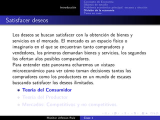 Concepto de Economía
                                           Objetos de estudio
                            Introducción   Problema económico principal: escases y elección
                                           División de la economía
                                           Tarea en casa

Satisfacer deseos

  Los deseos se buscan satisfacer con la obtención de bienes y
  servicios en el mercado. El mercado es un espacio físico o
  imaginario en el que se encuentran tanto compradores y
  vendedores, los primeros demandan bienes y servicios, los segundos
  los ofertan alos posibles comparadores.
  Para entender este panorama echaremos un vistazo
  microeconómico para ver cómo toman decisiones tantos los
  compradores como los productores en un mundo de escases
  buscando satisfacer los deseos ilimitados.

      Teoría del Consumidor
      Teoría del Productor
      Mercados: Competitivos y no competitivos.

                   Monitor Jeferson Ruíz   Clase 1
 