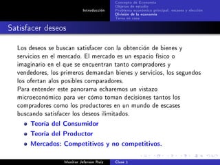 Concepto de Economía
                                           Objetos de estudio
                            Introducción   Problema económico principal: escases y elección
                                           División de la economía
                                           Tarea en casa

Satisfacer deseos

  Los deseos se buscan satisfacer con la obtención de bienes y
  servicios en el mercado. El mercado es un espacio físico o
  imaginario en el que se encuentran tanto compradores y
  vendedores, los primeros demandan bienes y servicios, los segundos
  los ofertan alos posibles comparadores.
  Para entender este panorama echaremos un vistazo
  microeconómico para ver cómo toman decisiones tantos los
  compradores como los productores en un mundo de escases
  buscando satisfacer los deseos ilimitados.

      Teoría del Consumidor
      Teoría del Productor
      Mercados: Competitivos y no competitivos.

                   Monitor Jeferson Ruíz   Clase 1
 