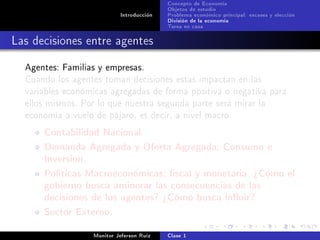 Concepto de Economía
                                           Objetos de estudio
                            Introducción   Problema económico principal: escases y elección
                                           División de la economía
                                           Tarea en casa

Las decisiones entre agentes
  Agentes: Familias y empresas.
  Cuando los agentes toman decisiones estas impactan en las
  variables económicas agregadas de forma positiva o negativa para
  ellos mismos. Por lo que nuestra segunda parte será mirar la
  economía a vuelo de pájaro, es decir, a nivel macro.

      Contabilidad Nacional
      Demanda Agregada y Oferta Agregada: Consumo e
      Inversion.
      Políticas Macroeconómicas: scal y monetaria. ¾Cómo el
      gobierno busca aminorar las consecuencias de las
      decisiones de los agentes? ¾Cómo busca inuir?
      Sector Externo.
                   Monitor Jeferson Ruíz   Clase 1
 