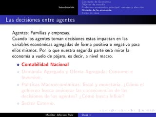 Concepto de Economía
                                           Objetos de estudio
                            Introducción   Problema económico principal: escases y elección
                                           División de la economía
                                           Tarea en casa

Las decisiones entre agentes
  Agentes: Familias y empresas.
  Cuando los agentes toman decisiones estas impactan en las
  variables económicas agregadas de forma positiva o negativa para
  ellos mismos. Por lo que nuestra segunda parte será mirar la
  economía a vuelo de pájaro, es decir, a nivel macro.

      Contabilidad Nacional
      Demanda Agregada y Oferta Agregada: Consumo e
      Inversion.
      Políticas Macroeconómicas: scal y monetaria. ¾Cómo el
      gobierno busca aminorar las consecuencias de las
      decisiones de los agentes? ¾Cómo busca inuir?
      Sector Externo.
                   Monitor Jeferson Ruíz   Clase 1
 