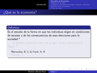 Concepto de Economía
                                               Objetos de estudio
                                Introducción   Problema económico principal: escases y elección
                                               División de la economía
                                               Tarea en casa

¾Qué es la economía?


  Denition

  Es el estudio de la forma en que los individuos eligen en condiciones
  de escasez y de las consecuencias de esas elecciones para la
  sociedad.
                 a

  . . . la palabra economía viene del griego  el que administra el
  hogar .
             b

     a   Bernankes, B. S.  Frank, H. R
    b    Mankiw, G.



                       Monitor Jeferson Ruíz   Clase 1
 