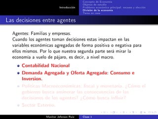 Concepto de Economía
                                           Objetos de estudio
                            Introducción   Problema económico principal: escases y elección
                                           División de la economía
                                           Tarea en casa

Las decisiones entre agentes
  Agentes: Familias y empresas.
  Cuando los agentes toman decisiones estas impactan en las
  variables económicas agregadas de forma positiva o negativa para
  ellos mismos. Por lo que nuestra segunda parte será mirar la
  economía a vuelo de pájaro, es decir, a nivel macro.

      Contabilidad Nacional
      Demanda Agregada y Oferta Agregada: Consumo e
      Inversion.
      Políticas Macroeconómicas: scal y monetaria. ¾Cómo el
      gobierno busca aminorar las consecuencias de las
      decisiones de los agentes? ¾Cómo busca inuir?
      Sector Externo.
                   Monitor Jeferson Ruíz   Clase 1
 