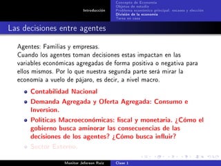 Concepto de Economía
                                           Objetos de estudio
                            Introducción   Problema económico principal: escases y elección
                                           División de la economía
                                           Tarea en casa

Las decisiones entre agentes
  Agentes: Familias y empresas.
  Cuando los agentes toman decisiones estas impactan en las
  variables económicas agregadas de forma positiva o negativa para
  ellos mismos. Por lo que nuestra segunda parte será mirar la
  economía a vuelo de pájaro, es decir, a nivel macro.

      Contabilidad Nacional
      Demanda Agregada y Oferta Agregada: Consumo e
      Inversion.
      Políticas Macroeconómicas: scal y monetaria. ¾Cómo el
      gobierno busca aminorar las consecuencias de las
      decisiones de los agentes? ¾Cómo busca inuir?
      Sector Externo.
                   Monitor Jeferson Ruíz   Clase 1
 