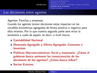 Concepto de Economía
                                           Objetos de estudio
                            Introducción   Problema económico principal: escases y elección
                                           División de la economía
                                           Tarea en casa

Las decisiones entre agentes
  Agentes: Familias y empresas.
  Cuando los agentes toman decisiones estas impactan en las
  variables económicas agregadas de forma positiva o negativa para
  ellos mismos. Por lo que nuestra segunda parte será mirar la
  economía a vuelo de pájaro, es decir, a nivel macro.

      Contabilidad Nacional
      Demanda Agregada y Oferta Agregada: Consumo e
      Inversion.
      Políticas Macroeconómicas: scal y monetaria. ¾Cómo el
      gobierno busca aminorar las consecuencias de las
      decisiones de los agentes? ¾Cómo busca inuir?
      Sector Externo.
                   Monitor Jeferson Ruíz   Clase 1
 
