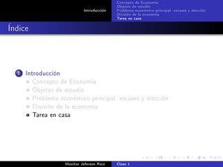 Concepto de Economía
                                             Objetos de estudio
                              Introducción   Problema económico principal: escases y elección
                                             División de la economía
                                             Tarea en casa

Índice



  1   Introducción
         Concepto de Economía
         Objetos de estudio
         Problema económico principal: escases y elección
         División de la economía
         Tarea en casa




                     Monitor Jeferson Ruíz   Clase 1
 