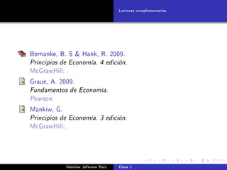 Lecturas complementarias




Bernanke, B. S  Hank, R. 2009.
Principios de Economía. 4 edición.
McGrawHill: .

Graue, A. 2009.
Fundamentos de Economía.
Pearson:
Mankiw, G.
Principios de Economía. 3 edición.
McGrawHill:.




             Monitor Jeferson Ruíz   Clase 1
 