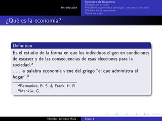 Concepto de Economía
                                               Objetos de estudio
                                Introducción   Problema económico principal: escases y elección
                                               División de la economía
                                               Tarea en casa

¾Qué es la economía?


  Denition

  Es el estudio de la forma en que los individuos eligen en condiciones
  de escasez y de las consecuencias de esas elecciones para la
  sociedad.
                 a

  . . . la palabra economía viene del griego  el que administra el
  hogar .
             b

     a   Bernankes, B. S.  Frank, H. R
    b    Mankiw, G.



                       Monitor Jeferson Ruíz   Clase 1
 