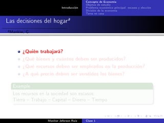 Concepto de Economía
                                              Objetos de estudio
                               Introducción   Problema económico principal: escases y elección
                                              División de la economía
                                              Tarea en casa

Las decisiones del hogara
a   Mankiw, G.


          ¾Quién trabajará?
          ¾Qué bienes y cuántos deben ser producidos?
          ¾Qué recursos deben ser empleados en la producción?
          ¾A qué precio deben ser vendidos los bienes?

     Example

     Los recursos en la sociedad son escasos:
     Tierra  Trabajo  Capital  Dinero  Tiempo




                      Monitor Jeferson Ruíz   Clase 1
 