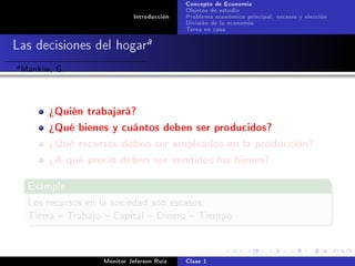 Concepto de Economía
                                              Objetos de estudio
                               Introducción   Problema económico principal: escases y elección
                                              División de la economía
                                              Tarea en casa

Las decisiones del hogara
a   Mankiw, G.


          ¾Quién trabajará?
          ¾Qué bienes y cuántos deben ser producidos?
          ¾Qué recursos deben ser empleados en la producción?
          ¾A qué precio deben ser vendidos los bienes?

     Example

     Los recursos en la sociedad son escasos:
     Tierra  Trabajo  Capital  Dinero  Tiempo




                      Monitor Jeferson Ruíz   Clase 1
 