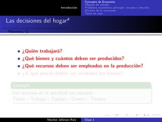 Concepto de Economía
                                              Objetos de estudio
                               Introducción   Problema económico principal: escases y elección
                                              División de la economía
                                              Tarea en casa

Las decisiones del hogara
a   Mankiw, G.


          ¾Quién trabajará?
          ¾Qué bienes y cuántos deben ser producidos?
          ¾Qué recursos deben ser empleados en la producción?
          ¾A qué precio deben ser vendidos los bienes?

     Example

     Los recursos en la sociedad son escasos:
     Tierra  Trabajo  Capital  Dinero  Tiempo




                      Monitor Jeferson Ruíz   Clase 1
 