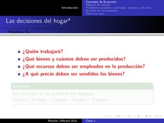 Concepto de Economía
                                              Objetos de estudio
                               Introducción   Problema económico principal: escases y elección
                                              División de la economía
                                              Tarea en casa

Las decisiones del hogara
a   Mankiw, G.


          ¾Quién trabajará?
          ¾Qué bienes y cuántos deben ser producidos?
          ¾Qué recursos deben ser empleados en la producción?
          ¾A qué precio deben ser vendidos los bienes?

     Example

     Los recursos en la sociedad son escasos:
     Tierra  Trabajo  Capital  Dinero  Tiempo




                      Monitor Jeferson Ruíz   Clase 1
 
