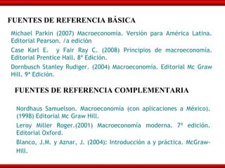 FUENTES DE REFERENCIA BÁSICA
Michael Parkin (2007) Macroeconomía. Versión para América Latina.
Editorial Pearson. /a edición
Case Karl E. y Fair Ray C. (2008) Principios de macroeconomía.
Editorial Prentice Hall. 8ª Edición.
Dornbusch Stanley Rudiger. (2004) Macroeconomía. Editorial Mc Graw
Hill. 9ª Edición.

 FUENTES DE REFERENCIA COMPLEMENTARIA

 Nordhaus Samuelson. Macroeconomía (con aplicaciones a México).
 (1998) Editorial Mc Graw Hill.
 Leroy Miller Roger.(2001) Macroeconomía moderna. 7ª edición.
 Editorial Oxford.
 Blanco, J.M. y Aznar, J. (2004): Introducción a y práctica. McGraw-
 Hill.
 
