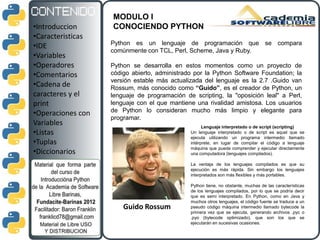 MODULO I
•Introduccion      CONOCIENDO PYTHON
•Caracteristicas
                   Python es un lenguaje de programación que se compara
•IDE
                   comúnmente con TCL, Perl, Scheme, Java y Ruby.
•Variables
•Operadores        Python se desarrolla en estos momentos como un proyecto de
•Comentarios       código abierto, administrado por la Python Software Foundation; la
                   versión estable más actualizada del lenguaje es la 2.7 .Guido van
•Cadena de         Rossum, más conocido como “Guido”, es el creador de Python, un
caracteres y el    lenguaje de programación de scripting, la "oposición leal" a Perl,
print              lenguaje con el que mantiene una rivalidad amistosa. Los usuarios
                   de Python lo consideran mucho más limpio y elegante para
•Operaciones con
                   programar.
Variables                                           Lenguaje interpretado o de script (scripting)
•Listas                                       Un lenguaje interpretado o de script es aquel que se
                                              ejecuta utilizando un programa intermedio llamado
•Tuplas                                       intérprete, en lugar de compilar el código a lenguaje
                                              máquina que pueda comprender y ejecutar directamente
•Diccionarios                                 una computadora (lenguajes compilados).

                                              La ventaja de los lenguajes compilados es que su
                                              ejecución es más rápida. Sin embargo los lenguajes
                                              interpretados son más flexibles y más portables.

                                              Python tiene, no obstante, muchas de las características
                                              de los lenguajes compilados, por lo que se podría decir
                                              que es semi interpretado. En Python, como en Java y
                                              muchos otros lenguajes, el código fuente se traduce a un
                       Guido Rossum           pseudo código máquina intermedio llamado bytecode la
                                              primera vez que se ejecuta, generando archivos .pyc o
                                              .pyo (bytecode optimizado), que son los que se
                                              ejecutarán en sucesivas ocasiones.
 