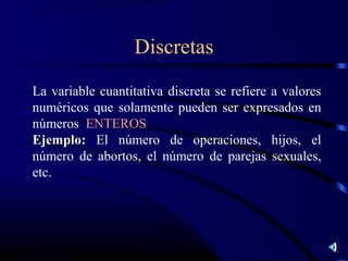 Discretas
La variable cuantitativa discreta se refiere a valores
numéricos que solamente pueden ser expresados en
números ENTEROS
Ejemplo: El número de operaciones, hijos, el
número de abortos, el número de parejas sexuales,
etc.
 