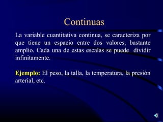 Continuas
La variable cuantitativa continua, se caracteriza por
que tiene un espacio entre dos valores, bastante
amplio. Cada una de estas escalas se puede dividir
infinitamente.

Ejemplo: El peso, la talla, la temperatura, la presión
arterial, etc.
 