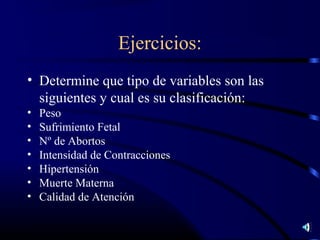 Ejercicios:
• Determine que tipo de variables son las
  siguientes y cual es su clasificación:
•   Peso
•   Sufrimiento Fetal
•   Nº de Abortos
•   Intensidad de Contracciones
•   Hipertensión
•   Muerte Materna
•   Calidad de Atención
 