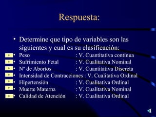 Respuesta:

• Determine que tipo de variables son las
  siguientes y cual es su clasificación:
•   Peso                    : V. Cuantitativa continua
•   Sufrimiento Fetal       : V. Cualitativa Nominal
•   Nº de Abortos           : V. Cuantitativa Discreta
•   Intensidad de Contracciones : V. Cualitativa Ordinal
•   Hipertensión            : V. Cualitativa Ordinal
•   Muerte Materna          : V. Cualitativa Nominal
•   Calidad de Atención     : V. Cualitativa Ordinal
 