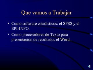 Que vamos a Trabajar
• Como software estadísticos: el SPSS y el
  EPI-INFO.
• Como procesadores de Texto para
  presentación de resultados el Word.
 