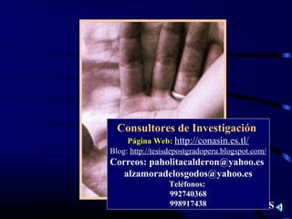 Consultores de Investigación
     Página Web: http://conasin.es.tl/
Blog: http://tesisdepostgradoperu.blogspot.com/
Correos: paholitacalderon@yahoo.es
   alzamoradelosgodos@yahoo.es
                 Teléfonos:
                 992740368
                 998917438         GRACIAS
 