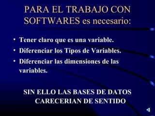 PARA EL TRABAJO CON
   SOFTWARES es necesario:
• Tener claro que es una variable.
• Diferenciar los Tipos de Variables.
• Diferenciar las dimensiones de las
  variables.


   SIN ELLO LAS BASES DE DATOS
      CARECERIAN DE SENTIDO
 