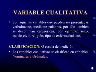 VARIABLE CUALITATIVA
• Son aquellas variables que pueden ser presentadas
  verbalmente, mediante palabras, por ello también
  se denominan categóricas, por ejemplo: sexo,
  estado civil, religión, tipo de enfermedad, etc.

CLASIFICACION: O escala de medición
• Las variables cualitativas se clasifican en variables
  Nominales y Ordinales.
 