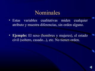 Nominales
• Estas variables cualitativas miden cualquier
  atributo y muestra diferencias, sin orden alguno.

• Ejemplo: El sexo (hombres y mujeres), el estado
  civil (soltero, casado...), etc. No tienen orden.
 