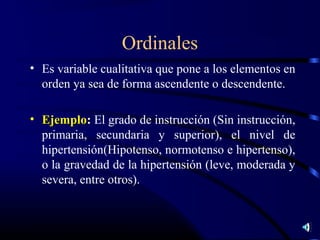 Ordinales
• Es variable cualitativa que pone a los elementos en
  orden ya sea de forma ascendente o descendente.

• Ejemplo: El grado de instrucción (Sin instrucción,
  primaria, secundaria y superior), el nivel de
  hipertensión(Hipotenso, normotenso e hipertenso),
  o la gravedad de la hipertensión (leve, moderada y
  severa, entre otros).
 