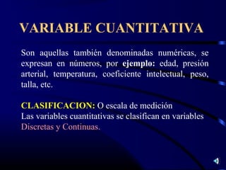 VARIABLE CUANTITATIVA
Son aquellas también denominadas numéricas, se
expresan en números, por ejemplo: edad, presión
arterial, temperatura, coeficiente intelectual, peso,
talla, etc.

CLASIFICACION: O escala de medición
Las variables cuantitativas se clasifican en variables
Discretas y Continuas.
 
