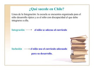 ¿Qué sucede en Chile?
Línea de la Integración: la escuela se encuentra organizada para el
niño desarrollo típico y es el niño con discapacidad el que debe
integrarse a ella.


Integración           el niño se adecua al currículo




Inclusión         el niño usa el currículo adecuado
                   para su desarrollo.
 