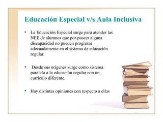 Educación Especial v/s Aula Inclusiva
•   La Educación Especial surge para atender las
    NEE de alumnos que por poseer alguna
    discapacidad no pueden progresar
    adecuadamente en el sistema de educación
    regular.

•    Desde sus orígenes surge como sistema
    paralelo a la educación regular con un
    currículo diferente.

•   Hay distintas opiniones con respecto a ellas
 