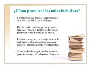 ¿Cómo promover las aulas inclusivas?
•   Compromiso del docente: aceptación de
    alumnos con NEE como valiosos.

•   Uso de la adecuación especial y demás
    recursos: reducir el tamaño de las clases,
    promover redes informales de apoyo.

•   Establecer un grupo de trabajo sobre aula
    inclusiva: profesores, padres, alumnos,
    asesores, administradores y especialistas.

•   Coordinador de apoyo: colaborar con el
    proceso a través del trabajo con docentes.
 