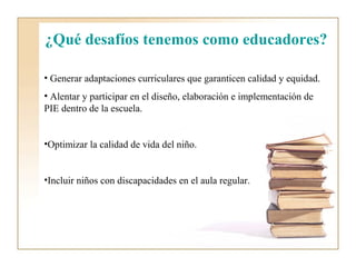 ¿Qué desafíos tenemos como educadores?

• Generar adaptaciones curriculares que garanticen calidad y equidad.
• Alentar y participar en el diseño, elaboración e implementación de
PIE dentro de la escuela.


•Optimizar la calidad de vida del niño.


•Incluir niños con discapacidades en el aula regular.
 