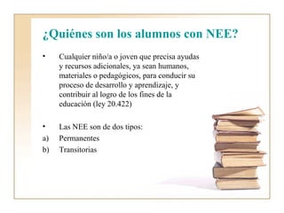 ¿Quiénes son los alumnos con NEE?
•    Cualquier niño/a o joven que precisa ayudas
     y recursos adicionales, ya sean humanos,
     materiales o pedagógicos, para conducir su
     proceso de desarrollo y aprendizaje, y
     contribuir al logro de los fines de la
     educación (ley 20.422)

•    Las NEE son de dos tipos:
a)   Permanentes
b)   Transitorias
 